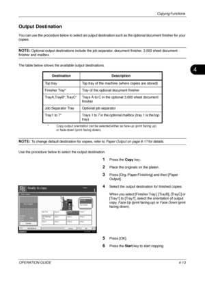 Page 139Copying Functions 
OPERATION GUIDE4-13
4
Output Destination
You can use the procedure below to select an output destination such as the optional document finisher for your 
copies.
NOTE: Optional output destinations include the job sepa rator, document finisher, 3,000 sheet document 
finisher and mailbox.
The table below shows the available output destinations.
NOTE: To change default destination for copies, refer to  Paper Output on page 8-17 for details.
Use the procedure below to select the output...