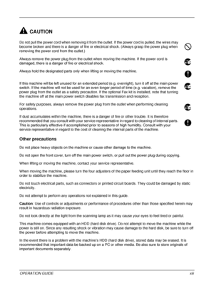 Page 15 
OPERATION GUIDExiii
CAUTION
Do not pull the power cord when removing it from the outlet. If the power cord is pulled, the wires may 
become broken and there is a danger of fire or electrical shock. (Always grasp the power plug when 
removing the power cord from the outlet.)
Always remove the power plug from the outlet when moving the machine. If the power cord is 
damaged, there is a danger of fire or electrical shock.
Always hold the designated parts only when lifting or moving the machine.
If this...