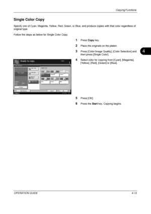 Page 141Copying Functions 
OPERATION GUIDE4-15
4
Single Color Copy
Specify one of Cyan, Magenta, Yellow, Red, Green, or Blue, and produce copies with that color regardless of 
original type.
Follow the steps as below for Single Color Copy.
1Press  Copy key.
2Place the originals on the platen.
3Press [Color/Image Quality], [Color Selection] and 
then press [Single Color].
4Select color for copying from [Cyan], [Magenta], 
[Yellow], [Red], [Green] or [Blue].
5Press [OK].
6Press the  Start key. Copying begins....