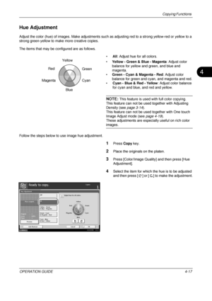 Page 143Copying Functions 
OPERATION GUIDE4-17
4
Hue Adjustment
Adjust the color (hue) of images. Make adjustments such as adjusting red to a strong yellow-red or yellow to a 
strong green-yellow to make more creative copies.
The items that may be configured are as follows.
•All: Adjust hue for all colors.
• Yellow - Green & Blue - Magenta : Adjust color 
balance for yellow and green, and blue and 
magenta.
• Green - Cyan & Magenta - Red : Adjust color 
balance for green and cyan, and magenta and red.
• Cyan -...