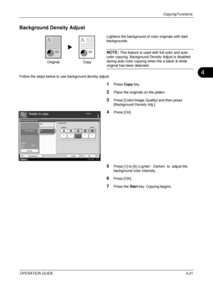 Page 147Copying Functions 
OPERATION GUIDE4-21
4
Background Density Adjust
Lightens the background of color originals with dark 
backgrounds.
NOTE: This feature is used with full color and auto 
color copying. Background Density Adjust is disabled 
during auto color copying when the a black & white 
original has been detected.
Follow the steps below to use background density adjust.
1Press  Copy key.
2Place the originals on the platen.
3Press [Color/Image Quality] and then press 
[Background Density Adj.]....