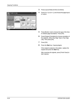 Page 150Copying Functions 
4-24OPERATION GUIDE
3Press [Layout/Edit] and then [Combine].
4Press [2 in 1] or [4 in 1], and choose the page layout 
of Layout.
5Press [Border Line] to choose the type of the lines 
to indicate page boundaries. Press [OK].
6Press [Original Orientation] to choose orientation of 
the originals, either [Top Edge Top] or [Top Edge 
Left]. Then press [OK].
7Press [OK].
8Press the Start key. Copying begins.
If the original is placed on the platen, replace the 
original and press the  Start...