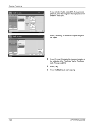 Page 152Copying Functions 
4-26OPERATION GUIDE
If you selected [Auto], press [OK]. If you pressed 
[Manual], enter the margins in the displayed screen 
and then press [OK].
Press [Centering] to center the original image on 
the paper.
5Press [Original Orientation] to choose orientation of 
the originals, either [Top Edge Top] or [Top Edge 
Left]. Then press [OK].
6Press [OK].
7Press the 
Start key to start copying.
Status 10/10/2008    10:10
Ready to copy.Copies
Cancel OK
Margin/Centering - Back Page
Place...