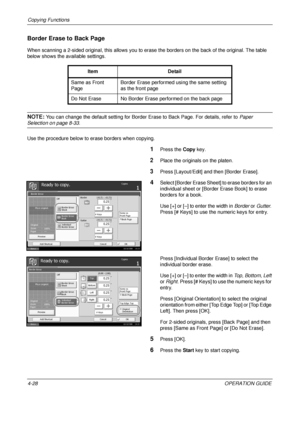 Page 154Copying Functions 
4-28OPERATION GUIDE
Border Erase to Back Page
When scanning a 2-sided original, this allows you to erase the borders on the back of the original. The table 
below shows the available settings.
NOTE: You can change the default setting for Border Erase to Back Page. For details, refer to  Paper 
Selection on page 8-33.
Use the procedure below to erase borders when copying.
1Press the  Copy key.
2Place the originals on the platen.
3Press [Layout/Edit] and then [Border Erase].
4Select...