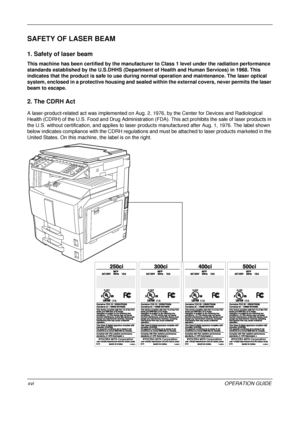 Page 18 
xviOPERATION GUIDE
SAFETY OF LASER BEAM
1. Safety of laser beam
This machine has been certified by the manufacturer to Class 1 level under the radiation performance 
standards established by the U.S.DHHS (Department of Health and Human Services) in 1968. This 
indicates that the product is safe to use during normal operation and maintenance. The laser optical 
system, enclosed in a protective housing and sealed within the external covers, never permits the laser 
beam to escape.
2. The CDRH Act
A...