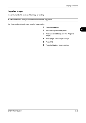 Page 171Copying Functions 
OPERATION GUIDE4-45
4
Negative Image
Inverts black and white portions of the image for printing.
NOTE: This function is only available for black and white copy mode.
Use the procedure below to make negative image copies.
1Press the  Copy key.
2Place the originals on the platen.
3Press [Advanced Setup] and then [Negative 
Image].
4Press [On] to select Negative Image.
5Press [OK].
6Press the  Start key to start copying.
Downloaded From ManualsPrinter.com Manuals 