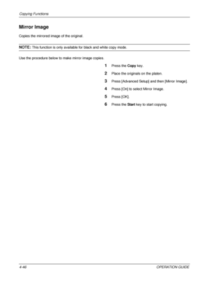 Page 172Copying Functions 
4-46OPERATION GUIDE
Mirror Image
Copies the mirrored image of the original.
NOTE: This function is only available for black and white copy mode.
Use the procedure below to make mirror image copies.
1Press the  Copy key.
2Place the originals on the platen.
3Press [Advanced Setup] and then [Mirror Image].
4Press [On] to select Mirror Image.
5Press [OK].
6Press the  Start key to start copying.
Downloaded From ManualsPrinter.com Manuals 