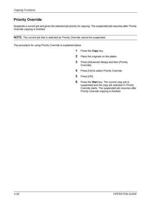 Page 176Copying Functions 
4-50OPERATION GUIDE
Priority Override
Suspends a current job and gives the selected job priority for copying. The suspended job resumes after Priority 
Override copying is finished.
NOTE: The current job that is selected as Priority Override cannot be suspended.
The procedure for using Priority Override is explained below.
1Press the  Copy key.
2Place the originals on the platen.
3Press [Advanced Setup] and then [Priority 
Override].
4Press [On] to select  Priority Override.
5Press...