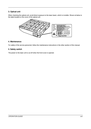 Page 19 
OPERATION GUIDExvii
3. Optical unit
When checking the optical unit, avoid direct exposure to the laser beam, which is invisible. Shown at below is 
the label located on the cover of the optical unit.
4. Maintenance
For safety of the service personnel, follow the maintenance in structions in the other section of this manual.
5. Safety switch
The power to the laser unit is cut off when the front cover is opened.
Downloaded From ManualsPrinter.com Manuals 