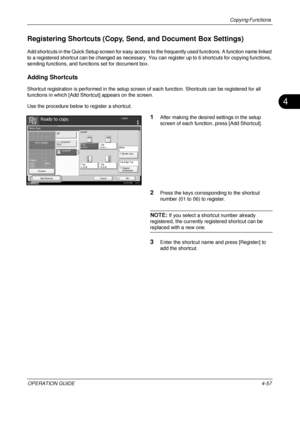 Page 183Copying Functions 
OPERATION GUIDE4-57
4
Registering Shortcuts (Copy, Send, and Document Box Settings)
Add shortcuts in the Quick Setup screen for easy access to the frequently used functions. A function name linked 
to a registered shortcut can be changed as necessary. Yo u can register up to 6 shortcuts for copying functions, 
sending functions, and functions set for document box.
Adding Shortcuts
Shortcut registration is performed in the setup screen  of each function. Shortcuts can be registered for...