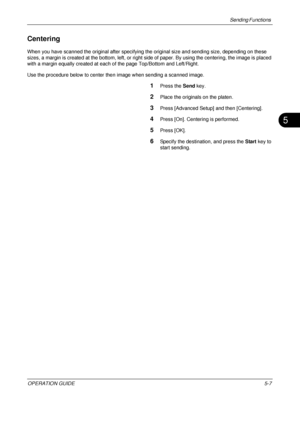 Page 191Sending Functions 
OPERATION GUIDE5-7
5
Centering
When you have scanned the original after specifying the original size and sending size, depending on these 
sizes, a margin is created at the bottom, left, or right si de of paper. By using the centering, the image is placed 
with a margin equally created at each of the page Top/Bottom and Left/Right.
Use the procedure below to center then  image when sending a scanned image.
1Press the Send key.
2Place the originals on the platen.
3Press [Advanced Setup]...