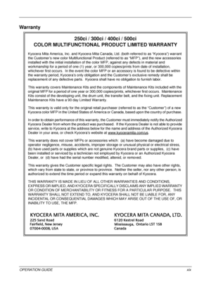 Page 21 
OPERATION GUIDExix
Warranty
250ci / 300ci / 400ci / 500ci 
COLOR MULTIFUNCTIONAL PR ODUCT LIMITED WARRANTY
Kyocera Mita America, Inc. and Kyocera Mita Canada, Ltd. (both referred to as “Kyocera”) warrant 
the Customer’s new color Multifunctional Product (referred to as “MFP”), and the new accessories 
installed with the initial installation of the color MFP, against any defects in material and 
workmanship for a period of one (1) year, or 300,000 copies/prints from date of installation, 
whichever...