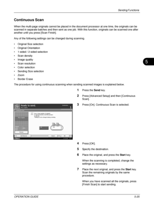 Page 209Sending Functions 
OPERATION GUIDE5-25
5
Continuous Scan
When the multi-page originals cannot be placed in the document processor at one time, the originals can be 
scanned in separate batches and then sent as one job. With this function, originals can be scanned one after 
another until you press [Scan Finish].
Any of the following settings can be changed during scanning.
• Original Size selection
• Original Orientation
• 1-sided / 2-sided selection
• Scan density
• Image quality
• Scan resolution
•...