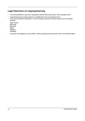 Page 22 
xxOPERATION GUIDE
Legal Restriction on Copying/Scanning
• It may be prohibited to copy/scan copyrighted material without permission of the copyright owner.
• Copying/Scanning the following items is prohibited and may be penalized by low. It may not be limited to th ese items. Do not knowingly copy/scan the items that are not to be copied/
scanned.
Paper money
Bank note
Securities
Stamp
Passport
Certificate
• Local laws and regulations may prohibit or restrict copying/scanning of other items not...