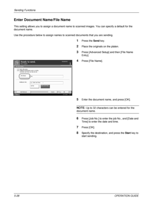 Page 212Sending Functions 
5-28OPERATION GUIDE
Enter Document Name/File Name
This setting allows you to assign a document name to scanned images. You can specify a default for the 
document name. 
Use the procedure below to assign names to  scanned documents that you are sending.
1Press the Send key.
2Place the originals on the platen.
3Press [Advanced Setup] and then [File Name 
Entry].
4Press [File Name].
5Enter the document name, and press [OK].
NOTE: Up to 32 characters can be entered for the 
document...