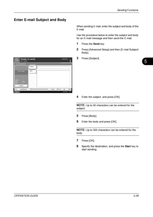 Page 213Sending Functions 
OPERATION GUIDE5-29
5
Enter E-mail Subject and Body
When sending E-mail, enter the subject and body of the 
E-mail.
Use the procedure below to enter the subject and body 
for an E-mail message and then send the E-mail.
1Press the Send key.
2Press [Advanced Setup] and then [E-mail Subject/
Body].
3Press [Subject].
4Enter the subject, and press [OK].
NOTE: Up to 60 characters can be entered for the 
subject.
5Press [Body].
6Enter the body and press [OK].
NOTE: Up to 500 characters can be...