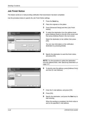 Page 216Sending Functions 
5-32OPERATION GUIDE
Job Finish Notice
This feature sends an e-mail providing notification that transmission has been completed.
Use the procedure below to specify the Job Finish Notice settings.
1Press the Send key.
2Place the originals on the platen.
3Press [Advanced Setup] and then [Job Finish 
Notice].
4To select the destination from the address book, 
press [Address Book] on the left of the screen and 
then press [Address Book] in the next screen.
Select the destination to be...