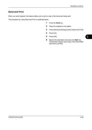 Page 217Sending Functions 
OPERATION GUIDE5-33
5
Send and Print
When you send originals, this feature allows you to print a copy of the document being sent.
The procedure for using Send and Print is explained below.
1Press the  Send key.
2Place the originals on the platen.
3Press [Advanced Setup] and then [Send and Print].
4Press [On].
5Press [OK].
6Specify the destination and press the  Start key. 
Transmission begins and a copy of the transmitted 
document is printed.
Downloaded From ManualsPrinter.com Manuals 