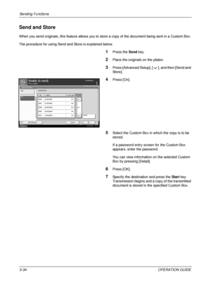 Page 218Sending Functions 
5-34OPERATION GUIDE
Send and Store
When you send originals, this feature allows you to store a copy of the document being sent in a Custom Box.
The procedure for using Send and Store is explained below.
1Press the Send key.
2Place the originals on the platen.
3Press [Advanced Setup], [ ], and then [Send and 
Store].
4Press [On].
5Select the Custom Box in  which the copy is to be 
stored. 
If a password entry scre en for the Custom Box 
appears, enter the password.
You can view...