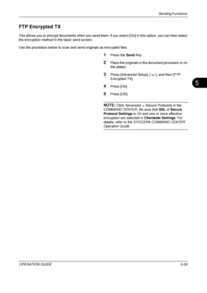 Page 219Sending Functions 
OPERATION GUIDE5-35
5
FTP Encrypted TX
This allows you to encrypt documents when you send them. If you select [O n] in this option, you can then select 
the encryption method in the basic send screen.
Use the procedure below to scan and send originals as encrypted files.
1Press the  Send Key.
2Place the originals in the document processor or on 
the platen.
3Press [Advanced Setup], [ ], and then [FTP 
Encrypted TX].
4Press [On].
5Press [OK].
NOTE: Click Advanced -> Secure Protocols in...