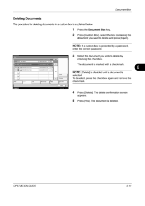 Page 231Document Box 
OPERATION GUIDE6-11
6
Deleting Documents
The procedure for deleting documents in a custom box is explained below.
1Press the Document Box  key.
2Press [Custom Box], select the box containing the 
document you want to delete and press [Open].
NOTE: If a custom box is protected by a password, 
enter the correct password.
3Select the document yo u wish to delete by 
checking the checkbox.
The document is marked with a checkmark.
NOTE: [Delete] is disabled until a document is 
selected.
To...