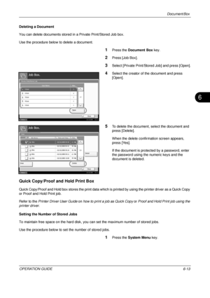 Page 233Document Box 
OPERATION GUIDE6-13
6
Deleting a Document
You can delete documents stored in a Private Print/Stored Job box.
Use the procedure below to delete a document.
1Press the  Document Box  key.
2Press [Job Box].
3Select [Private Print/Stored Job] and press [Open].
4Select the creator of the document and press 
[Open].
5To delete the document, select the document and 
press [Delete].
When the delete confirmation screen appears, 
press [Yes].
If the document is protected by a password, enter 
the...