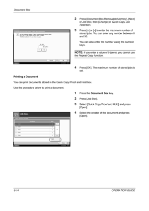 Page 234Document Box 
6-14OPERATION GUIDE
2Press [Document Box/Removable Memory], [Next] 
of Job Box , then [Change] of  Quick Copy Job 
Retention .
3Press [+] or [–] to enter the maximum number of 
stored jobs. You can enter any number between 0 
and 50.
You can also enter the number using the numeric 
keys. 
NOTE: If you enter a value of 0 (zero), you cannot use 
the Repeat Copy function.
4Press [OK]. The maximum number of stored jobs is 
set.
Printing a Document
You can print documents stored in the Quick...