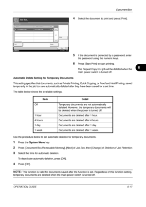 Page 237Document Box 
OPERATION GUIDE6-17
6
4Select the document to print and press [Print].
5If the document is protected by a password, enter 
the password using the numeric keys.
6Press [Start Print] to start printing.
The Repeat Copy box job will be deleted when the 
main power switch is turned off.
Automatic Delete Setting  for Temporary Documents
This setting specifies that documents, such as Private Pr inting, Quick Copying, or Proof and Hold Printing, saved 
temporarily in the job box are automatically...