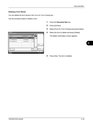 Page 239Document Box 
OPERATION GUIDE6-19
6
Deleting a Form Stored
You can delete the form stored in the Form for Form Overlay box. 
Use the procedure below to delete a form.
1Press the  Document Box  key.
2Press [Job Box].
3Select [Form for Form Overlay] and press [Open].
4Select the form to delete and press [Delete].
The delete confirmation screen appears.
5Press [Yes]. The form is deleted.
Form for Form Overlay
Name Date and Time Size
 1010200800530910
1/1
Detail
Print Close
Delete
Store File...