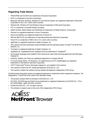 Page 25 
OPERATION GUIDExxiii
Regarding Trade Names
• PRESCRIBE and ECOSYS are trademarks of Kyocera Corporation.
• KPDL is a trademark of Kyocera Corporation.
• Microsoft, MS-DOS, Windows, Windows NT and Internet Explorer are registered trademarks of Microsoft  Corporation in the U.S.A. and/or other countries.
• Windows Me, Windows XP and Windows Vista are trademarks of Microsoft Corporation.
• PCL is a trademark of  Hewlett-Packard Company.
• Adobe Acrobat, Adobe Reader and PostScript  are trademarks of Adobe...