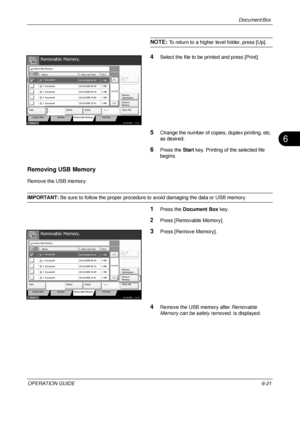 Page 241Document Box 
OPERATION GUIDE6-21
6
NOTE: To return to a higher level folder, press [Up].
4Select the file to be printed and press [Print].
5Change the number of copi es, duplex printing, etc. 
as desired.
6Press the  Start key. Printing of  the selected file 
begins.
Removing USB Memory
Remove the USB memory.
IMPORTANT:  Be sure to follow the proper procedure to avoid damaging the data or USB memory.
1Press the Document Box  key.
2Press [Removable Memory].
3Press [Remove Memory].
4Remove the USB memory...