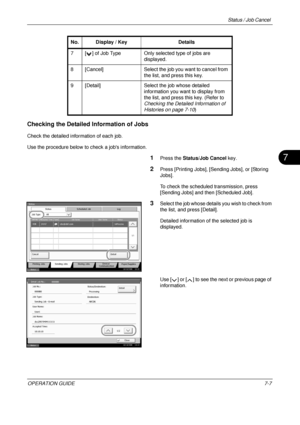 Page 251Status / Job Cancel 
OPERATION GUIDE7-7
7
Checking the Detailed Information of Jobs
Check the detailed information of each job.
Use the procedure below to check a jobs information.
1Press the Status/Job Cancel  key.
2Press [Printing Jobs], [Sending Jobs], or [Storing 
Jobs].
To check the scheduled transmission, press 
[Sending Jobs] and t hen [Scheduled Job].
3Select the job whose details you wish to check from 
the list, and press [Detail].
Detailed information of the selected job is 
displayed.
Use [ ]...