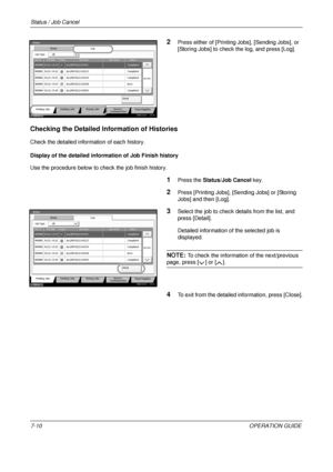 Page 254Status / Job Cancel 
7-10OPERATION GUIDE
2Press either of [Printing Jobs], [Sending Jobs], or 
[Storing Jobs] to check the log, and press [Log].
Checking the Detailed Information of Histories
Check the detailed information of each history.
Display of the detailed info rmation of Job Finish history
Use the procedure below to c heck the job finish history.
1Press the Status/Job Cancel  key.
2Press [Printing Jobs], [Sending Jobs] or [Storing 
Jobs] and then [Log].
3Select the job to check details from the...