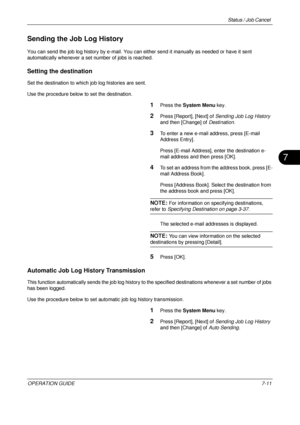 Page 255Status / Job Cancel 
OPERATION GUIDE7-11
7
Sending the Job Log History
You can send the job log history by e-mail. You can either send it manually as needed or have it sent 
automatically whenever a set number of jobs is reached.
Setting the destination
Set the destination to which job log histories are sent. 
Use the procedure below to set the destination.
1Press the System Menu  key.
2Press [Report], [Next] of  Sending Job Log History 
and then [Change] of  Destination.
3To enter a new e-mail address,...