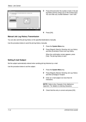 Page 256Status / Job Cancel 
7-12OPERATION GUIDE
3Press [On] and enter the number of jobs in the job 
log history print by using [+]/[-] or the numeric keys. 
You can enter any number between 1 and 1500.
4Press [OK].
Manual Job Log History Transmission
You can also send the job log history to the specified destinations manually. 
Use the procedure below to send the job log history manually.
1Press the  System Menu  key.
2Press [Report], [Next] of  Sending Job Log History 
and then [Execute] of  Send Job Log...