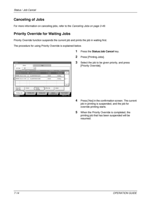 Page 258Status / Job Cancel 
7-14OPERATION GUIDE
Canceling of Jobs
For more information on canceling jobs, refer to the Canceling Jobs on page 3-49.
Priority Override for Waiting Jobs
Priority Override function suspends the current job and prints the job in waiting first.
The procedure for using Priority Override is explained below.
1Press the  Status/Job Cancel  key.
2Press [Printing Jobs].
3Select the job to be given priority, and press 
[Priority Override]. 
4Press [Yes] in the confirmation screen. The...