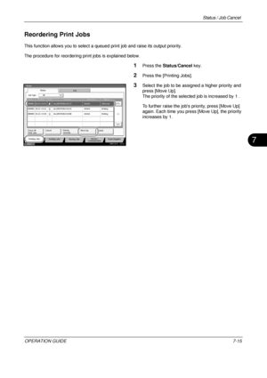 Page 259Status / Job Cancel 
OPERATION GUIDE7-15
7
Reordering Print Jobs
This function allows you to select a queued print job and raise its output priority.
The procedure for reordering print jobs is explained below.
1Press the Status/Cancel  key.
2Press the [Printing Jobs].
3Select the job to be assigned a higher priority and 
press [Move Up].
The priority of the selected job is increased by 1 . 
To further raise the jobs  priority, press [Move Up] 
again. Each time you press [Move Up], the priority 
increases...