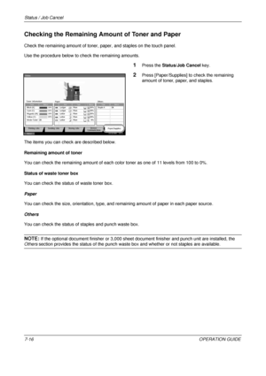 Page 260Status / Job Cancel 
7-16OPERATION GUIDE
Checking the Remaining Amount of Toner and Paper
Check the remaining amount of toner, paper, and staples on the touch panel.
Use the procedure below to check the remaining amounts.
1Press the Status/Job Cancel  key.
2Press [Paper/Supplies] to check the remaining 
amount of toner, paper, and staples.
The items you can check are described below.
Remaining amount of toner
You can check the remaining amount of each color toner as one of 11 levels from 100 to 0%....