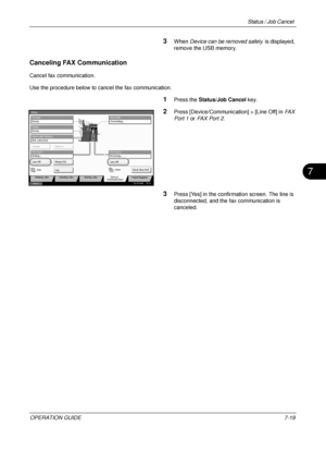 Page 263Status / Job Cancel 
OPERATION GUIDE7-19
7
3When Device can be removed safely.  is displayed, 
remove the USB memory.
Canceling FAX Communication
Cancel fax communication.
Use the procedure below to cancel the fax communication.
1Press the  Status/Job Cancel  key.
2Press [Device/Communication] > [Line Off] in  FAX 
Port 1  or FAX Port 2 .
3Press [Yes] in the confirmation screen. The line is 
disconnected, and the fax communication is 
canceled.
Overwriting...
Scanner
Ready.
Printer
Not connected....