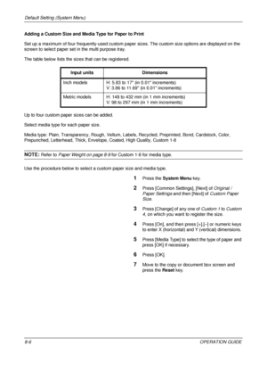 Page 270Default Setting (System Menu) 
8-6OPERATION GUIDE
Adding a Custom Size and Media Type for Paper to Print
Set up a maximum of four frequently-used custom paper 
sizes. The custom size options are displayed on the 
screen to select paper set in the multi purpose tray.
The table below lists the sizes that can be registered.
Up to four custom paper sizes can be added.
Select media type for each paper size.
Media type: Plain, Transparency, Rough, Vellum, Labels, Recycled, Preprinted,  Bond, Cardstock, Color,...