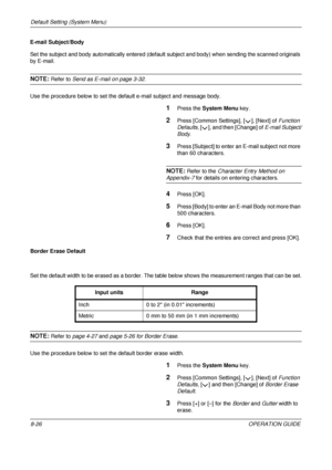 Page 290Default Setting (System Menu) 
8-26OPERATION GUIDE
E-mail Subject/Body
Set the subject and body automatically entered (default 
subject and body) when sending the scanned originals 
by E-mail. 
NOTE: Refer to Send as E-mail on page 3-32.
Use the procedure below to set the default e-mail subject and message body.
1Press the  System Menu  key.
2Press [Common Settings], [ ], [Next] of  Function 
Defaults , [ ], and then [Change] of  E-mail Subject/
Body .
3Press [Subject] to enter an  E-mail subject not...