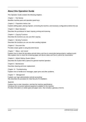 Page 30 
xxviiiOPERATION GUIDE
About this Operation Guide
This Operation Guide contains the following chapters.
Chapter 1 - Part Names
Identifies machine parts and operation panel keys.
Chapter 2 - Preparation before Use
Explains adding paper, placing original s, connecting the machine, and necessa ry configurations before first use.
Chapter 3 - Basic Operation
Describes the procedures for basic copying, printing and scanning.
Chapter 4 - Copying Functions
Describes the functions you can use when copying....