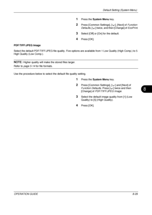 Page 293Default Setting (System Menu) 
OPERATION GUIDE8-29
8
1Press the System Menu  key.
2Press [Common Settings], [ ], [Next] of  Function 
Defaults , [ ] twice, and then [Change] of  EcoPrint.
3Select [Off] or [On] for the default.
4Press [OK].
PDF/TIFF/JPEG Image
Select the default PDF/TIFF/JPEG file quality. Five opti ons are available from 1 Low Quality (High Comp.) to 5 
High Quality (Low Comp.).
NOTE: Higher quality will make t he stored files larger. 
Refer to page 5-14  for file formats. 
Use the...