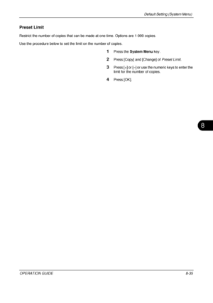 Page 299Default Setting (System Menu) 
OPERATION GUIDE8-35
8
Preset Limit
Restrict the number of copies that can be made at one time. Options are 1-999 copies.
Use the procedure below to set the limit on the number of copies.
1Press the  System Menu  key.
2Press [Copy] and [Change] of  Preset Limit.
3Press [+] or [–] or use the numeric keys to enter the 
limit for the number of copies.
4Press [OK].
Downloaded From ManualsPrinter.com Manuals 