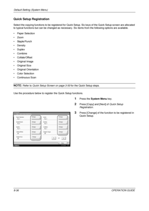 Page 300Default Setting (System Menu) 
8-36OPERATION GUIDE
Quick Setup Registration 
Select the copying functions to be registered for Quick Setup. Six keys of the Quick Setup screen are allocated 
to typical functions but can be changed as necessar y. Six items from the following options are available.
• Paper Selection
•Zoom
• Staple/Punch
•Density
•Duplex
• Combine
• Collate/Offset
• Original Image
• Original Size
• Original Orientation
• Color Selection
• Continuous Scan
NOTE: Refer to Quick Setup Screen on...