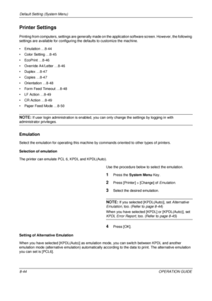 Page 308Default Setting (System Menu) 
8-44OPERATION GUIDE
Printer Settings
Printing from computers, settings are generally made on the application software screen. However, the following 
settings are available for configuring the defaults to customize the machine.
• Emulation …8-44
• Color Setting …8-45
• EcoPrint …8-46
• Override A4/Letter …8-46
• Duplex …8-47
• Copies …8-47
• Orientation …8-48
• Form Feed Timeout …8-48
• LF Action …8-49
• CR Action …8-49
• Paper Feed Mode …8-50
NOTE: If user login...