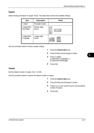 Page 311Default Setting (System Menu) 
OPERATION GUIDE8-47
8
Duplex
Select binding orientation for duplex mode. The table below shows the available settings.
Use the procedure below to select a duplex setting.
1Press the  System Menu  key.
2Press [Printer] and [Change] of Duplex .
3Press [1-sided], 
[2-sided Bind LongEdge], or 
[2-sided Bind ShortEdge].
4Press [OK].
Copies
Set the default number of copies, from 1 to 999.
Use the procedure below to specify the default number of copies.
1Press the System Menu...