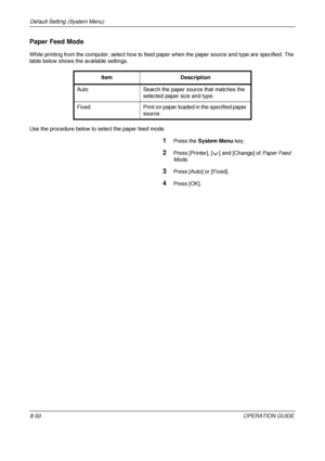 Page 314Default Setting (System Menu) 
8-50OPERATION GUIDE
Paper Feed Mode
While printing from the computer, select how to feed paper when the paper source and type are specified. The 
table below shows the available settings.
Use the procedure below to select the paper feed mode.
1Press the System Menu  key.
2Press [Printer], [ ] and [Change] of  Paper Feed 
Mode.
3Press [Auto] or [Fixed].
4Press [OK].
Item Description 
Auto Search the paper source that matches the  selected paper size and type.
Fixed Print on...