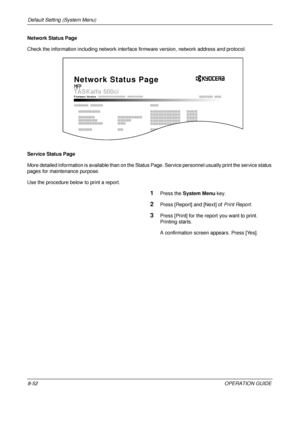 Page 316Default Setting (System Menu) 
8-52OPERATION GUIDE
Network Status Page 
Check the information including network interface 
firmware version, network address and protocol.
Service Status Page
More detailed information is available than on the Status  Page. Service personnel usually print the service status 
pages for maintenance purpose.
Use the procedure below to print a report.
1Press the  System Menu  key.
2Press [Report] and [Next] of  Print Report.
3Press [Print] for the repo rt you want to print....