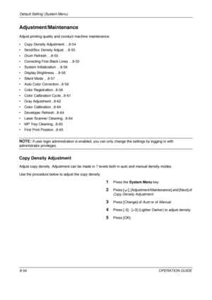 Page 318Default Setting (System Menu) 
8-54OPERATION GUIDE
Adjustment/Maintenance
Adjust printing quality and conduct machine maintenance. 
• Copy Density Adjustment …8-54
• Send/Box Density Adjust …8-55
• Drum Refresh …8-55
• Correcting Fine Black Lines …8-55
• System Initialization …8-56
• Display Brightness …8-56
• Silent Mode …8-57
• Auto Color Correction...8-58
• Color Registration...8-58
• Color Calibration Cycle...8-61
• Gray Adjustment...8-62
• Color Calibration...8-64
• Developer Refresh...8-64
• Laser...